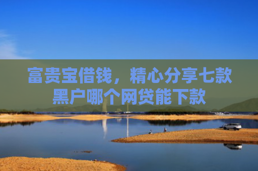 富贵宝借钱，精心分享七款黑户哪个网贷能下款