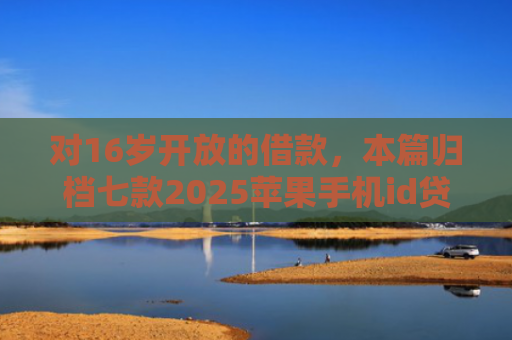对16岁开放的借款，本篇归档七款2025苹果手机id贷款肯定下款口子