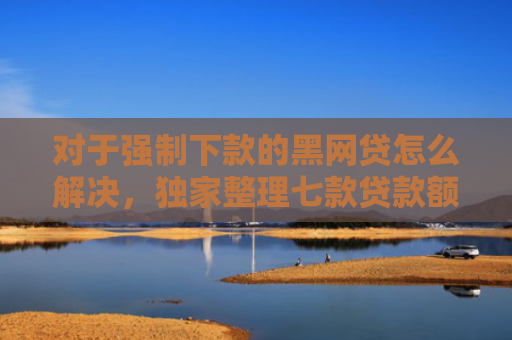 对于强制下款的黑网贷怎么解决，独家整理七款贷款额度高好下款的口子