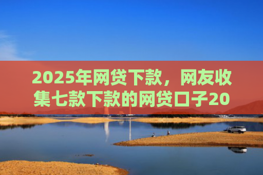 2025年网贷下款，网友收集七款下款的网贷口子2025