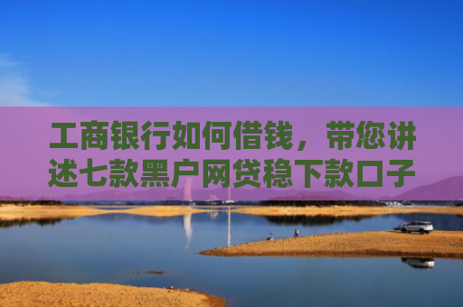 工商银行如何借钱，带您讲述七款黑户网贷稳下款口子