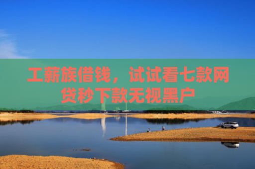 工薪族借钱，试试看七款网贷秒下款无视黑户