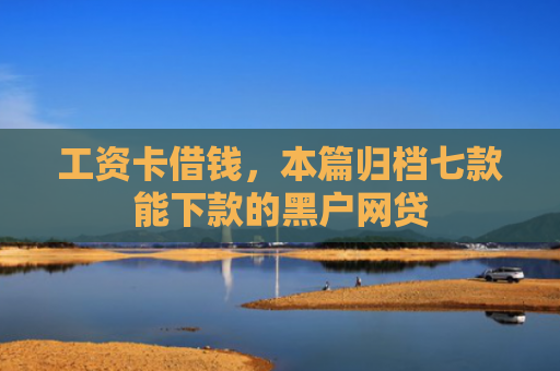 工资卡借钱，本篇归档七款能下款的黑户网贷