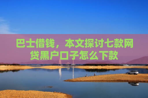 巴士借钱，本文探讨七款网贷黑户口子怎么下款