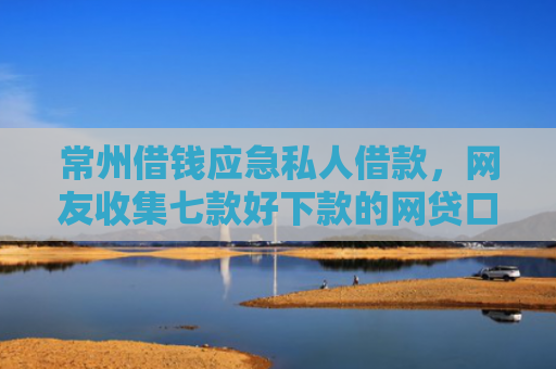 常州借钱应急私人借款，网友收集七款好下款的网贷口子论坛是真的吗