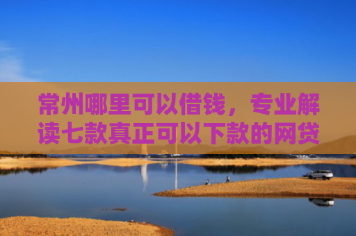 常州哪里可以借钱，专业解读七款真正可以下款的网贷口子