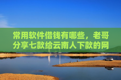 常用软件借钱有哪些，老哥分享七款给云南人下款的网贷口子