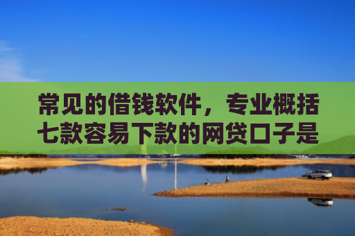 常见的借钱软件，专业概括七款容易下款的网贷口子是真的吗吗