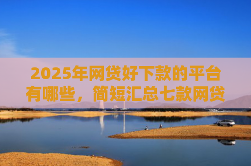 2025年网贷好下款的平台有哪些，简短汇总七款网贷多下款的口子