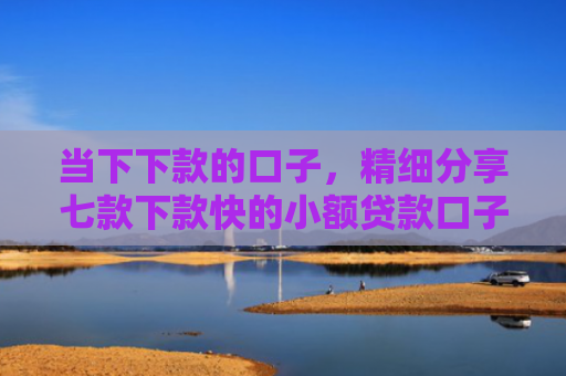 当下下款的口子，精细分享七款下款快的小额贷款口子