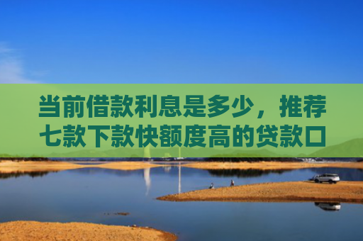 当前借款利息是多少，推荐七款下款快额度高的贷款口子