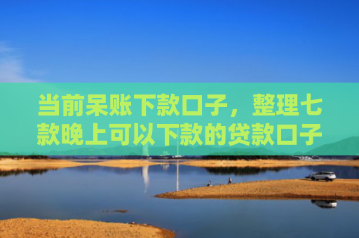 当前呆账下款口子，整理七款晚上可以下款的贷款口子