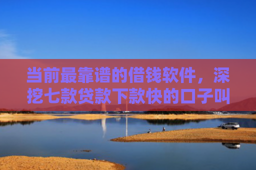 当前最靠谱的借钱软件，深挖七款贷款下款快的口子叫啥