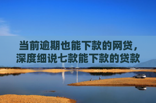 当前逾期也能下款的网贷，深度细说七款能下款的贷款口子叫什么