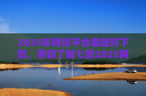 2025年网贷平台哪些好下款，带你了解七款2025网贷必下款口子