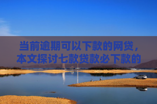 当前逾期可以下款的网贷，本文探讨七款贷款必下款的口子有哪些
