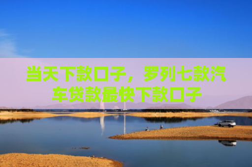 当天下款口子，罗列七款汽车贷款最快下款口子
