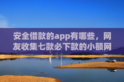 安全借款的app有哪些，网友收集七款必下款的小额网贷口子