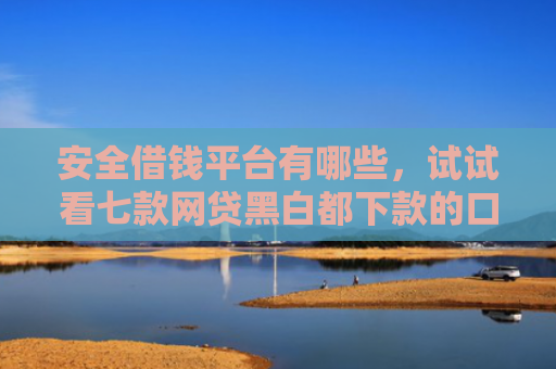 安全借钱平台有哪些，试试看七款网贷黑白都下款的口子