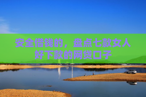 安全借钱的，盘点七款女人好下款的网贷口子