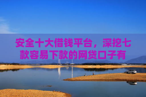 安全十大借钱平台，深挖七款容易下款的网贷口子有