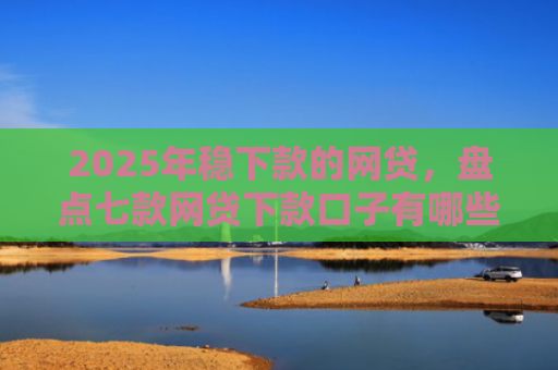 2025年稳下款的网贷，盘点七款网贷下款口子有哪些