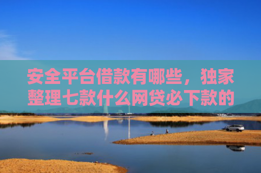 安全平台借款有哪些，独家整理七款什么网贷必下款的口子