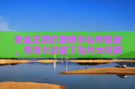 安全正规的借钱平台有哪些，整理七款能下款的大额网贷口子
