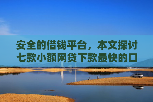 安全的借钱平台，本文探讨七款小额网贷下款最快的口子