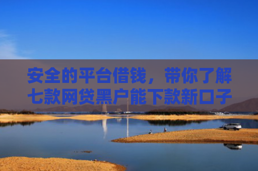 安全的平台借钱，带你了解七款网贷黑户能下款新口子