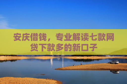 安庆借钱，专业解读七款网贷下款多的新口子