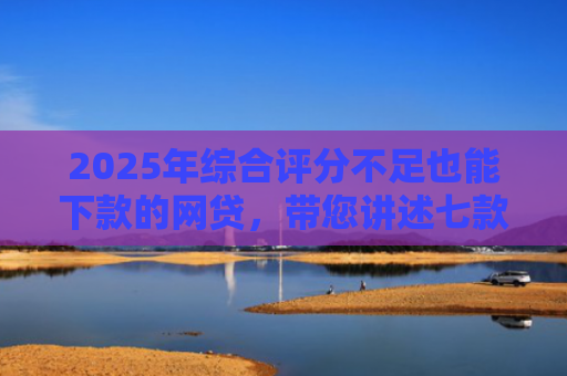 2025年综合评分不足也能下款的网贷，带您讲述七款2025网贷必下款口子