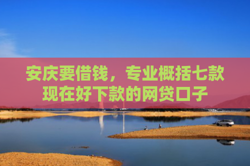 安庆要借钱，专业概括七款现在好下款的网贷口子