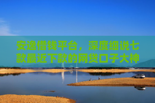 安逸借钱平台，深度细说七款最近下款的网贷口子大神