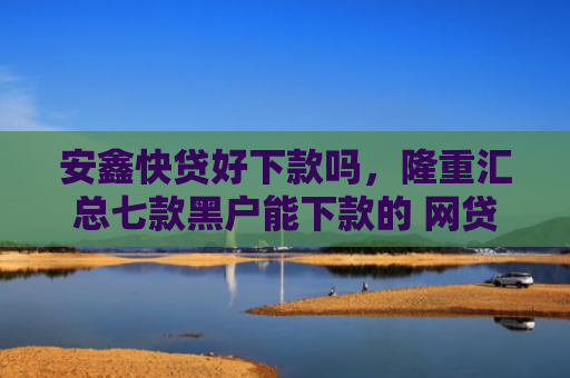 安鑫快贷好下款吗，隆重汇总七款黑户能下款的 网贷口子