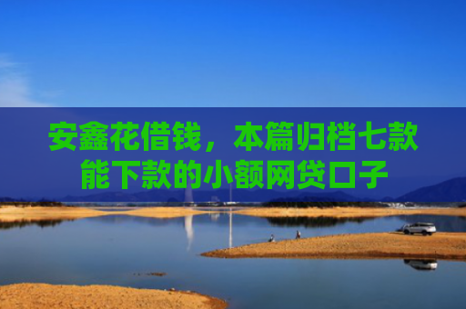 安鑫花借钱，本篇归档七款能下款的小额网贷口子