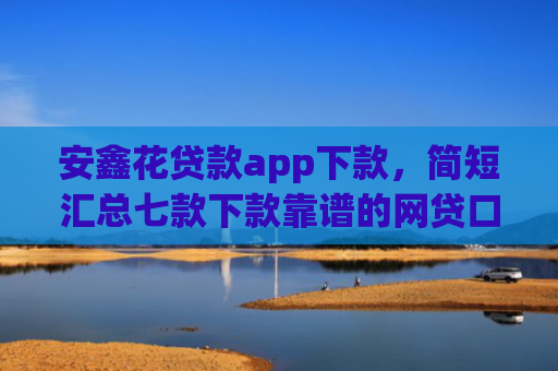 安鑫花贷款app下款，简短汇总七款下款靠谱的网贷口子