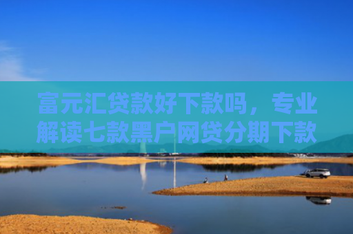 富元汇贷款好下款吗，专业解读七款黑户网贷分期下款口子