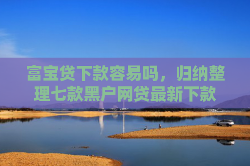 富宝贷下款容易吗，归纳整理七款黑户网贷最新下款