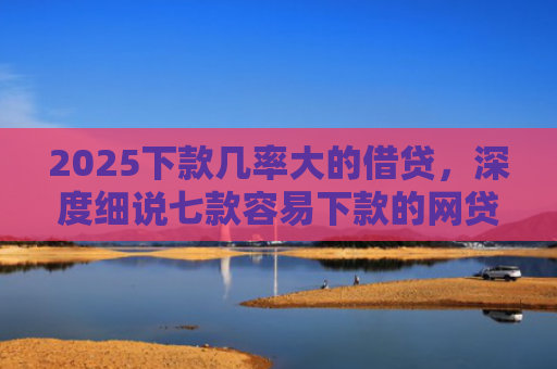 2025下款几率大的借贷，深度细说七款容易下款的网贷口子高