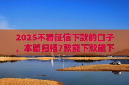 2025不看征信下款的口子，本篇归档7款能下款能下款的网贷口子