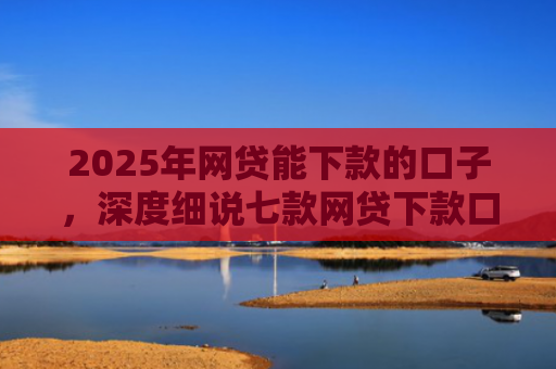 2025年网贷能下款的口子，深度细说七款网贷下款口子怎么找