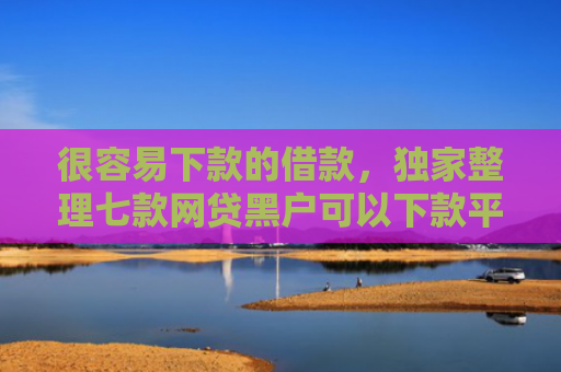 很容易下款的借款，独家整理七款网贷黑户可以下款平台