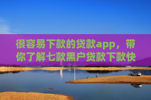很容易下款的贷款app，带你了解七款黑户贷款下款快的网贷