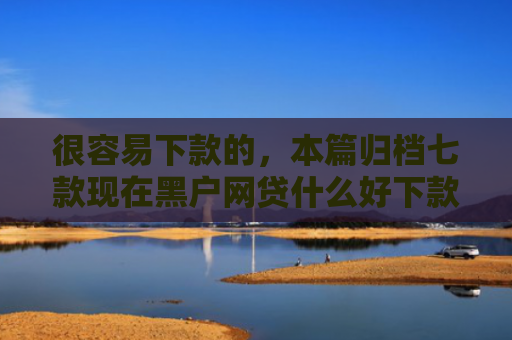 很容易下款的，本篇归档七款现在黑户网贷什么好下款