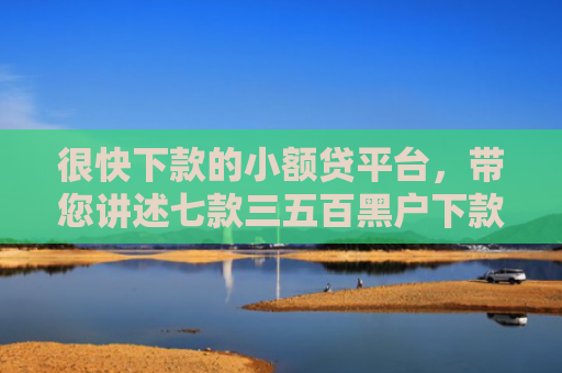 很快下款的小额贷平台，带您讲述七款三五百黑户下款的网贷