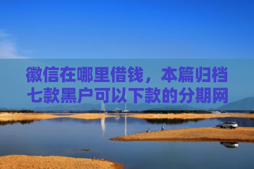徽信在哪里借钱，本篇归档七款黑户可以下款的分期网贷