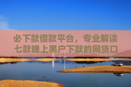 必下款借款平台，专业解读七款晚上黑户下款的网贷口子