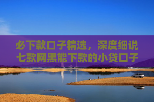 必下款口子精选，深度细说七款网黑能下款的小贷口子