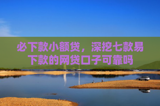 必下款小额贷，深挖七款易下款的网贷口子可靠吗